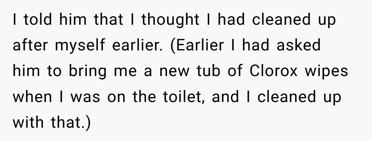 I told him that I thought I had cleaned up after myself earlier. (Earlier I had asked him to bring me a new tub of Clorox wipes when I was...