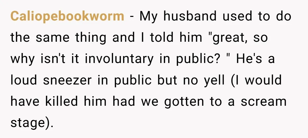 Caliopebookworm − My husband used to do the same thing and I told him "great, so why isn't it involuntary in public? " He's a loud sneezer in public but...