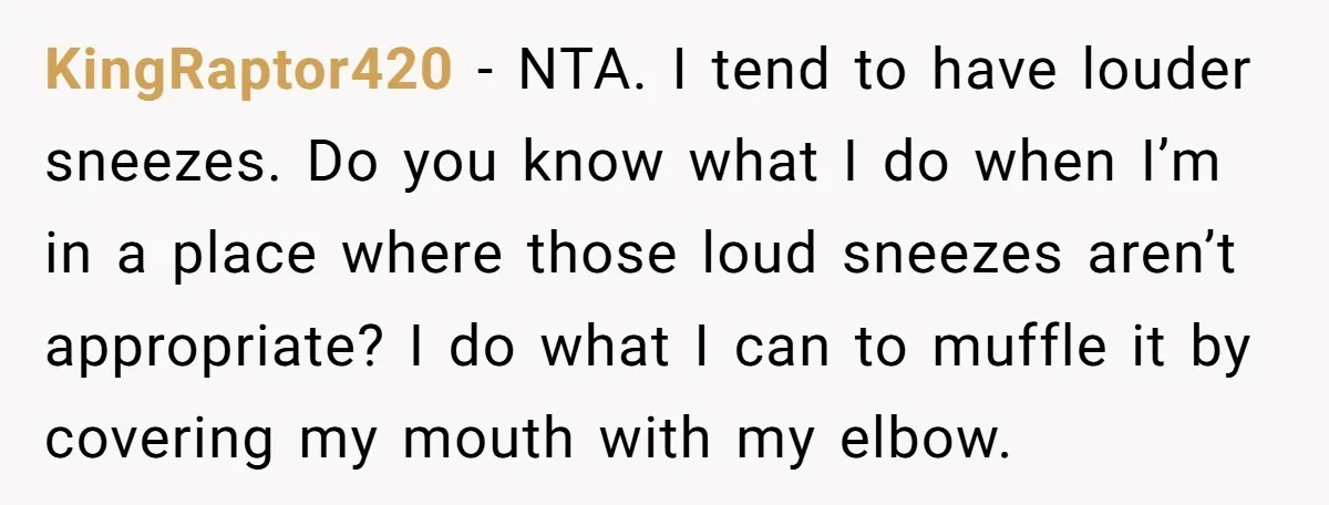 KingRaptor420 − NTA. I tend to have louder sneezes. Do you know what I do when I’m in a place where those loud sneezes aren’t appropriate? I do what I...