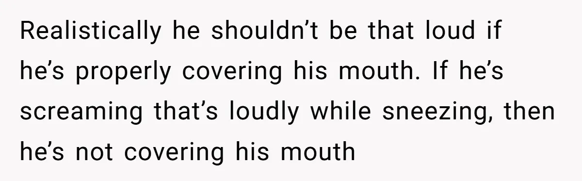 Realistically he shouldn’t be that loud if he’s properly covering his mouth. If he’s screaming that’s loudly while sneezing, then he’s not covering his mouth