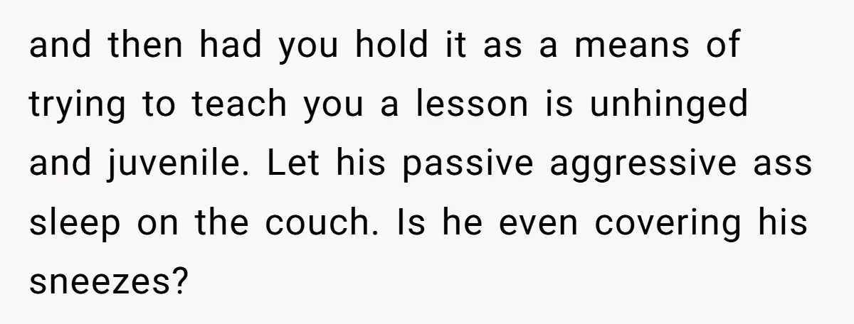 and then had you hold it as a means of trying to teach you a lesson is unhinged and juvenile. Let his passive aggressive ass sleep on the couch. Is...