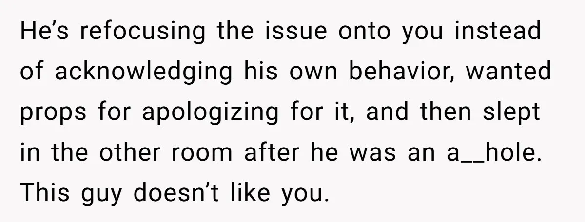 He’s refocusing the issue onto you instead of acknowledging his own behavior, wanted props for apologizing for it, and then slept in the other room after he was an a__hole....