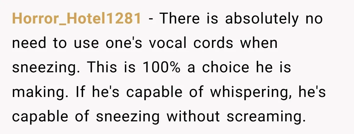 Horror_Hotel1281 − There is absolutely no need to use one's vocal cords when sneezing. This is 100% a choice he is making. If he's capable of whispering, he's capable of...