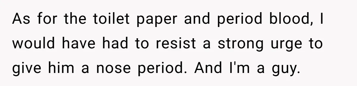 As for the toilet paper and period blood, I would have had to resist a strong urge to give him a nose period. And I'm a guy.