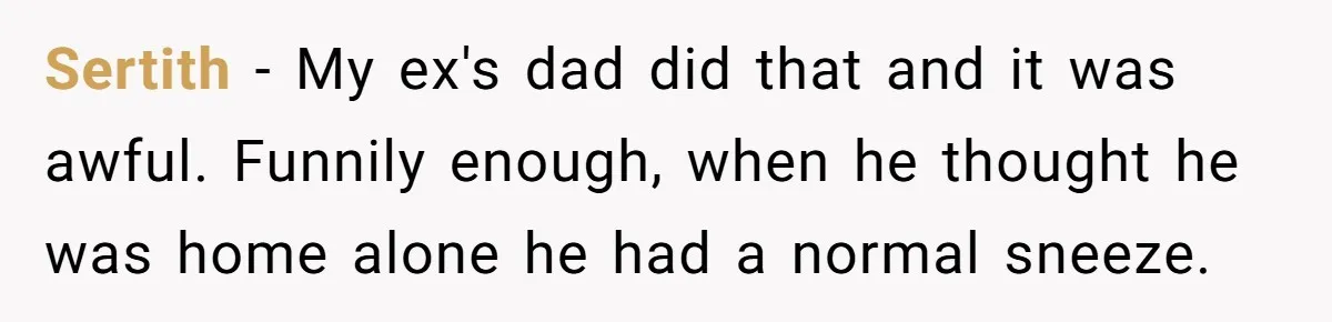 Sertith − My ex's dad did that and it was awful. Funnily enough, when he thought he was home alone he had a normal sneeze.