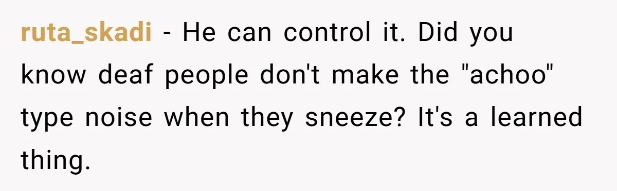 ruta_skadi − He can control it. Did you know deaf people don't make the "achoo" type noise when they sneeze? It's a learned thing.