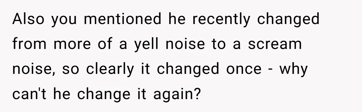 Also you mentioned he recently changed from more of a yell noise to a scream noise, so clearly it changed once - why can't he change it again?