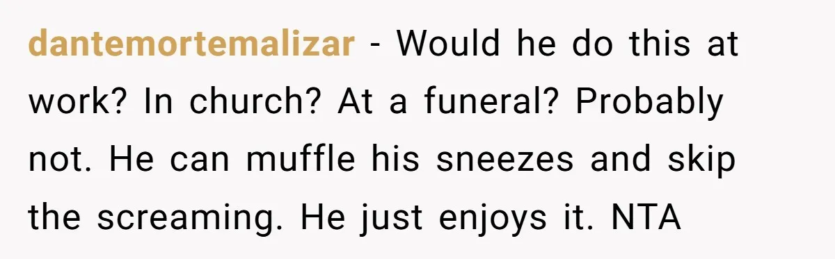 dantemortemalizar − Would he do this at work? In church? At a funeral? Probably not. He can muffle his sneezes and skip the screaming. He just enjoys it. NTA