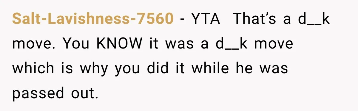 Salt-Lavishness-7560 − YTA  That’s a d__k move. You KNOW it was a d__k move which is why you did it while he was passed out.