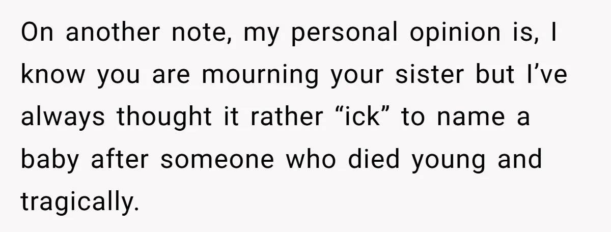 On another note, my personal opinion is, I know you are mourning your sister but I’ve always thought it rather “ick” to name a baby after someone who died young...