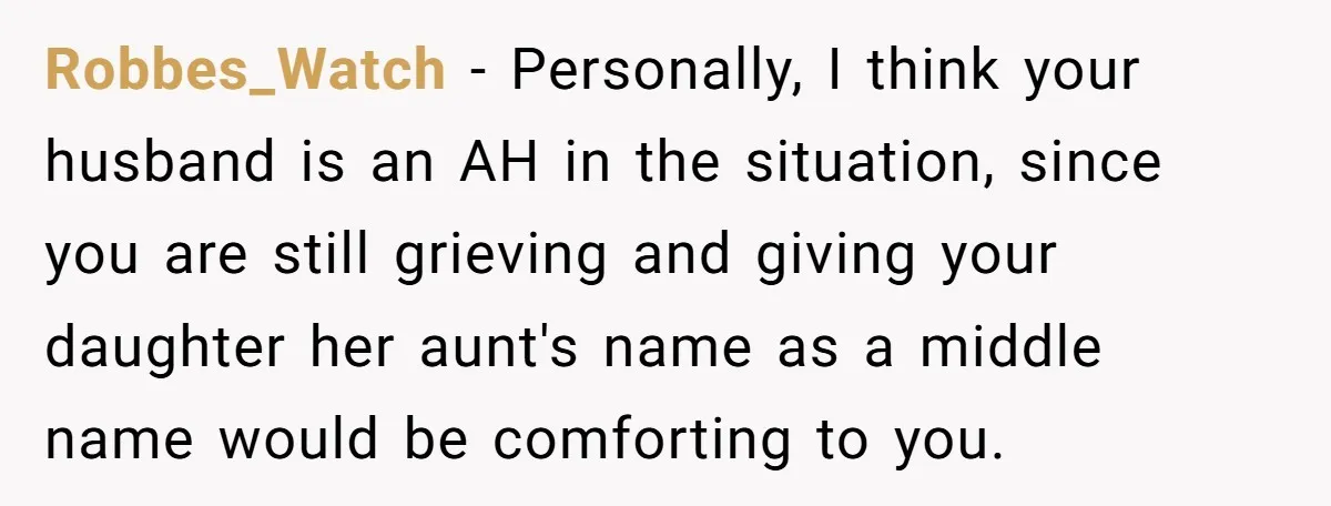Robbes_Watch − Personally, I think your husband is an AH in the situation, since you are still grieving and giving your daughter her aunt's name as a middle name would...