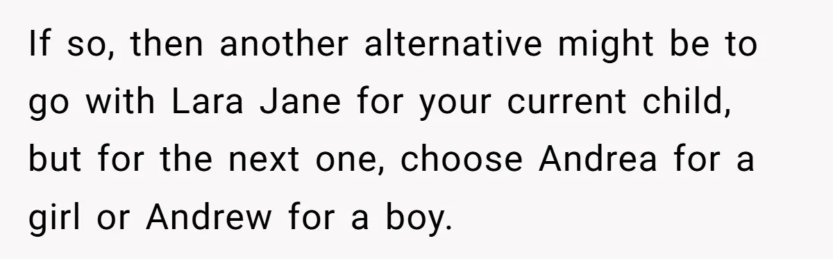 If so, then another alternative might be to go with Lara Jane for your current child, but for the next one, choose Andrea for a girl or Andrew for a...