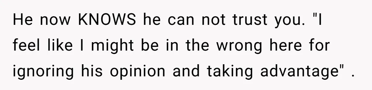 He now KNOWS he can not trust you. "I feel like I might be in the wrong here for ignoring his opinion and taking advantage" .