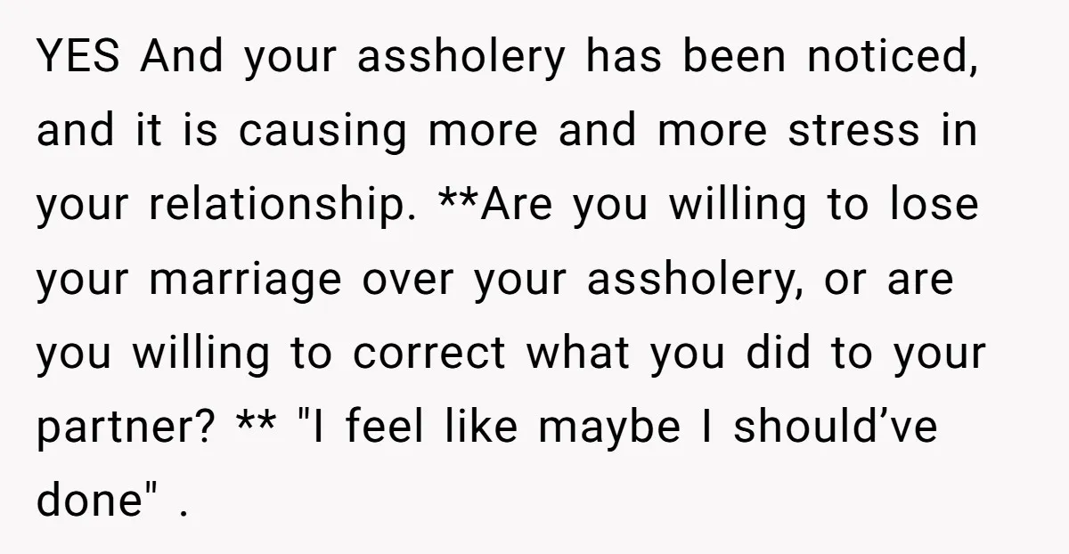 YES And your assholery has been noticed, and it is causing more and more stress in your relationship. **Are you willing to lose your marriage over your assholery, or are...
