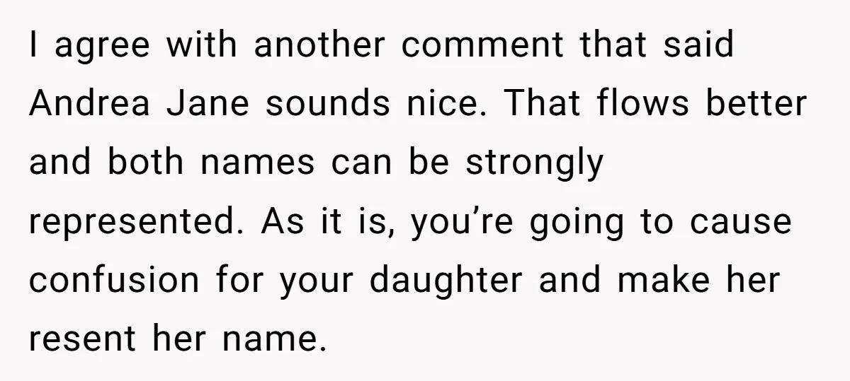 I agree with another comment that said Andrea Jane sounds nice. That flows better and both names can be strongly represented. As it is, you’re going to cause confusion for...