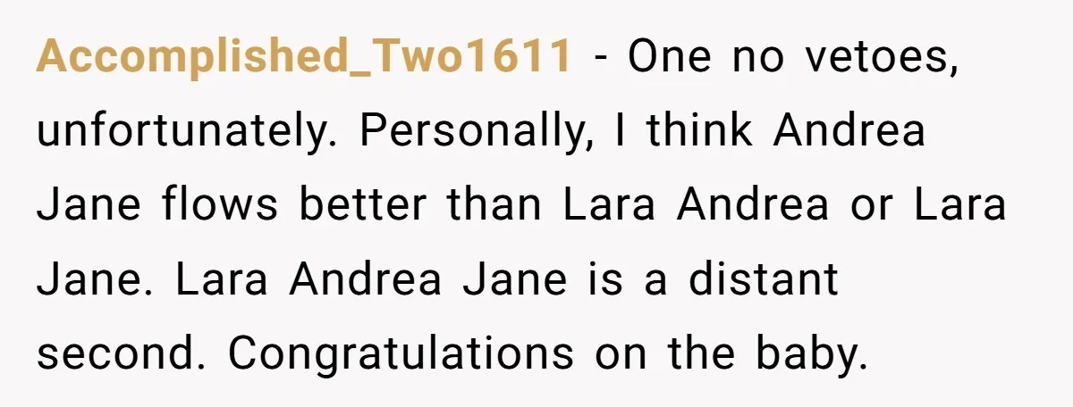 Accomplished_Two1611 − One no vetoes, unfortunately. Personally, I think Andrea Jane flows better than Lara Andrea or Lara Jane. Lara Andrea Jane is a distant second. Congratulations on the baby.