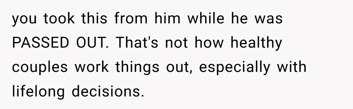 you took this from him while he was PASSED OUT. That's not how healthy couples work things out, especially with lifelong decisions.