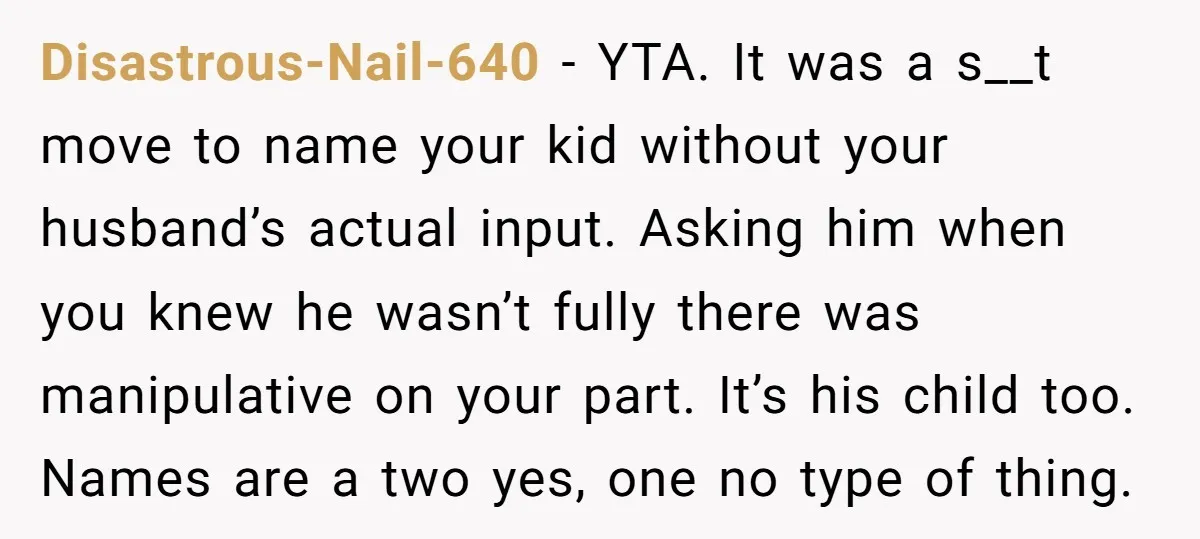 Disastrous-Nail-640 − YTA. It was a s__t move to name your kid without your husband’s actual input. Asking him when you knew he wasn’t fully there was manipulative on your...