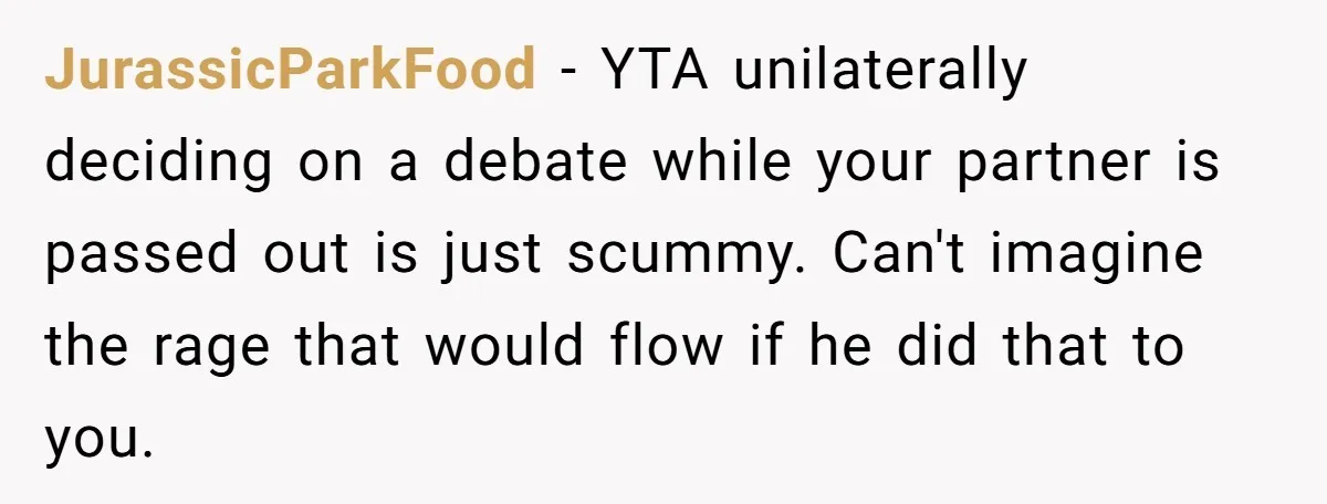 JurassicParkFood − YTA unilaterally deciding on a debate while your partner is passed out is just scummy. Can't imagine the rage that would flow if he did that to you.