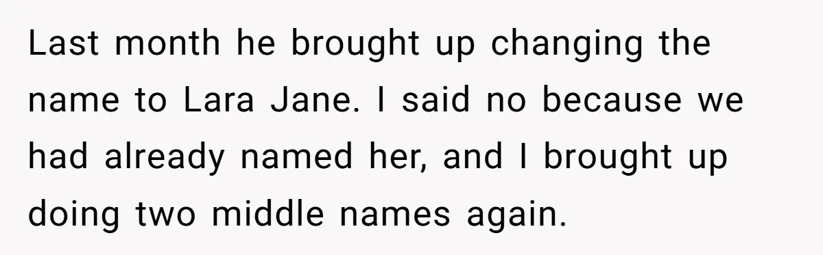 Last month he brought up changing the name to Lara Jane. I said no because we had already named her, and I brought up doing two middle names again.