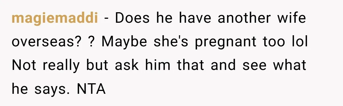 magiemaddi − Does he have another wife overseas? ? Maybe she's pregnant too lol Not really but ask him that and see what he says. NTA