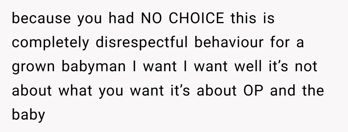 because you had NO CHOICE this is completely disrespectful behaviour for a grown babyman I want I want well it’s not about what you want it’s about OP and the...