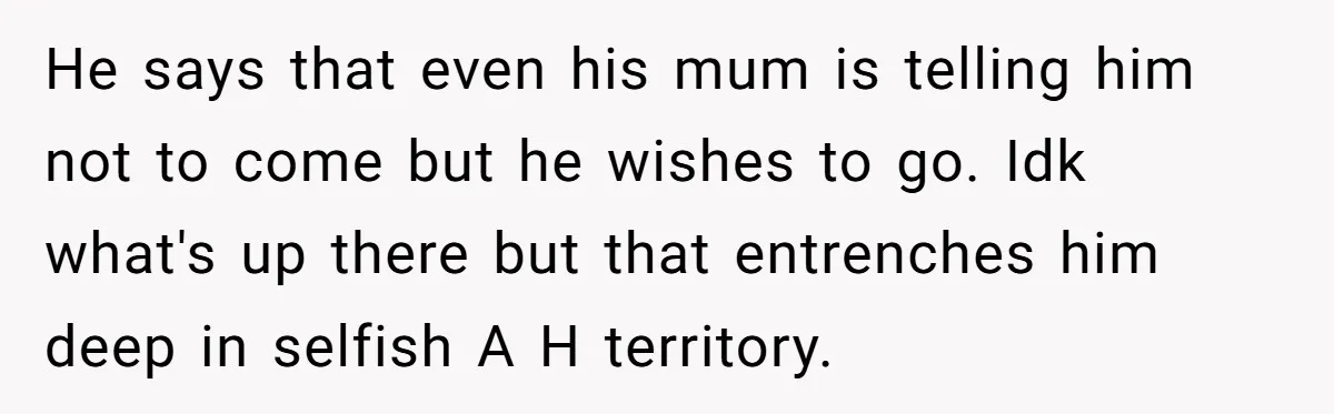 He says that even his mum is telling him not to come but he wishes to go. Idk what's up there but that entrenches him deep in selfish A H...