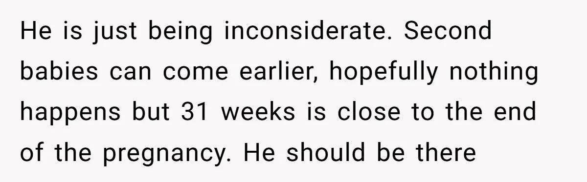 He is just being inconsiderate. Second babies can come earlier, hopefully nothing happens but 31 weeks is close to the end of the pregnancy. He should be there