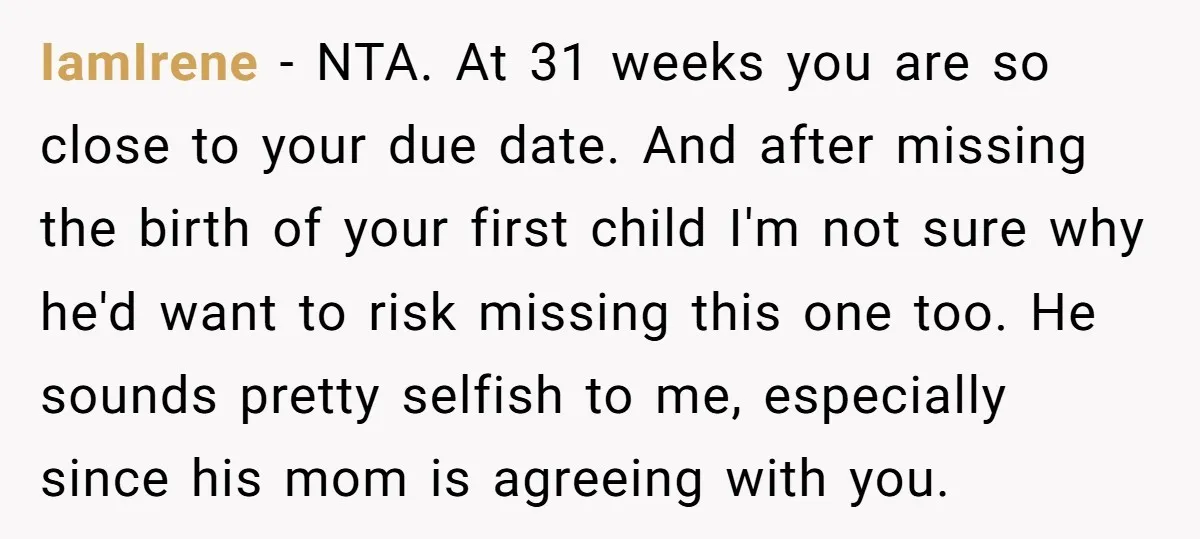 IamIrene − NTA. At 31 weeks you are so close to your due date. And after missing the birth of your first child I'm not sure why he'd want to...