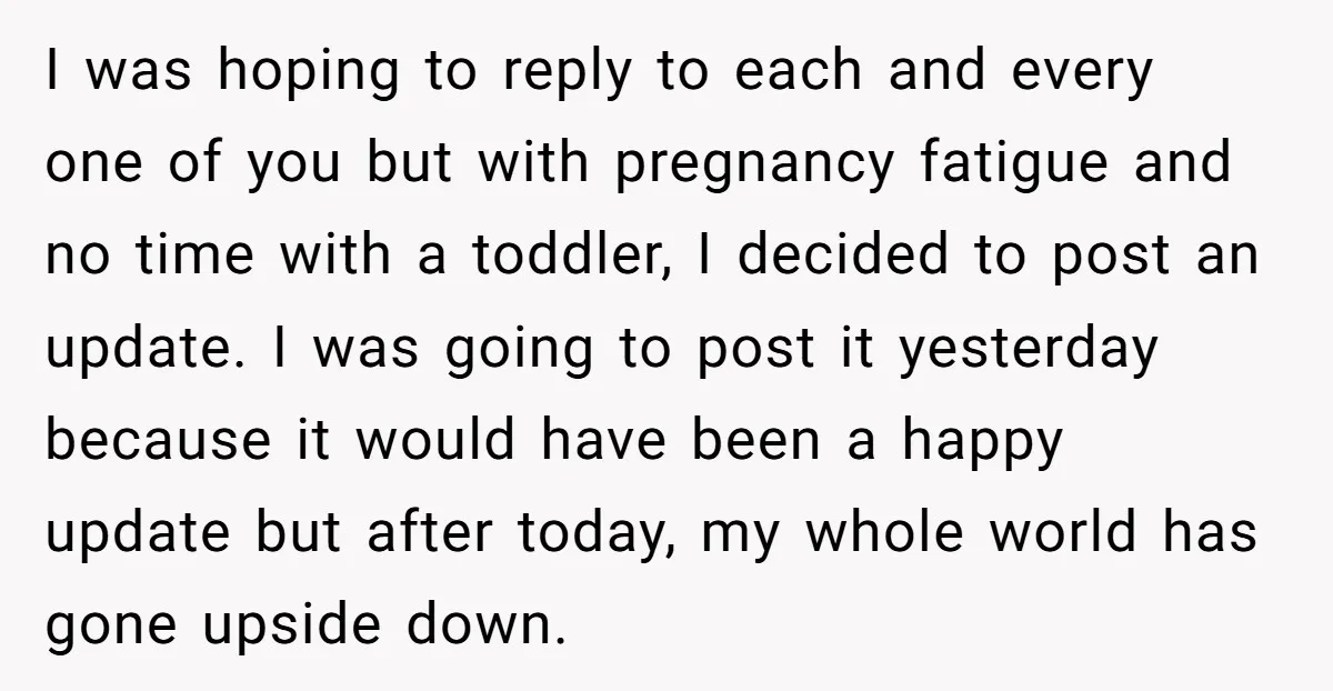 I was hoping to reply to each and every one of you but with pregnancy fatigue and no time with a toddler, I decided to post an update. I was...