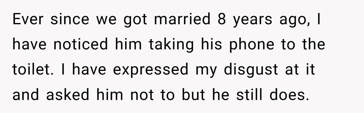 Ever since we got married 8 years ago, I have noticed him taking his phone to the toilet. I have expressed my disgust at it and asked him not to...