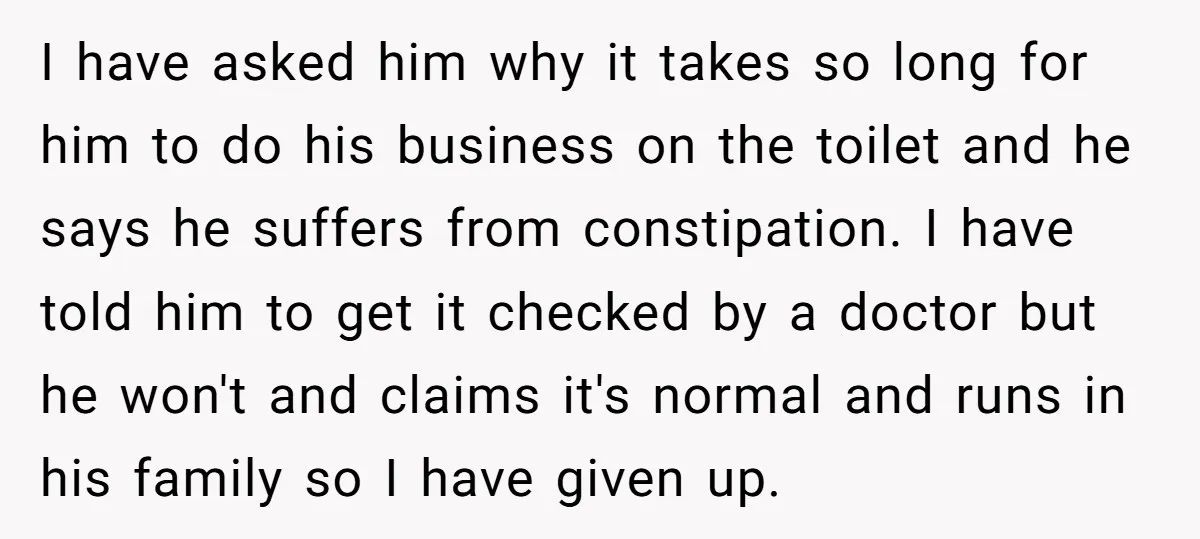 I have asked him why it takes so long for him to do his business on the toilet and he says he suffers from constipation. I have told him to...