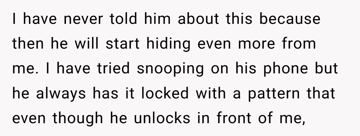 I have never told him about this because then he will start hiding even more from me. I have tried snooping on his phone but he always has it locked...
