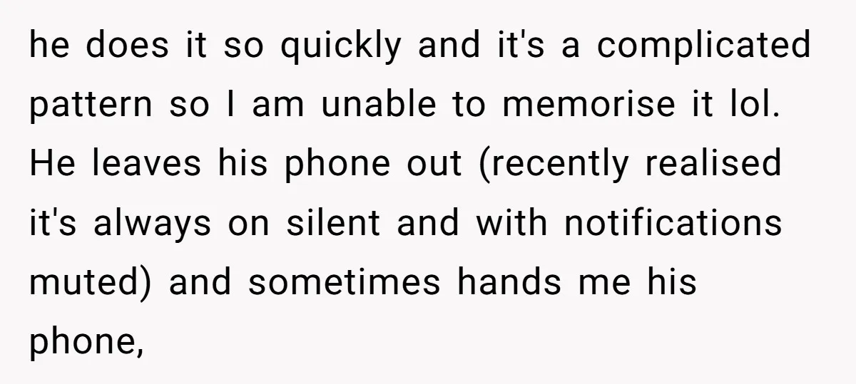 he does it so quickly and it's a complicated pattern so I am unable to memorise it lol. He leaves his phone out (recently realised it's always on silent and...