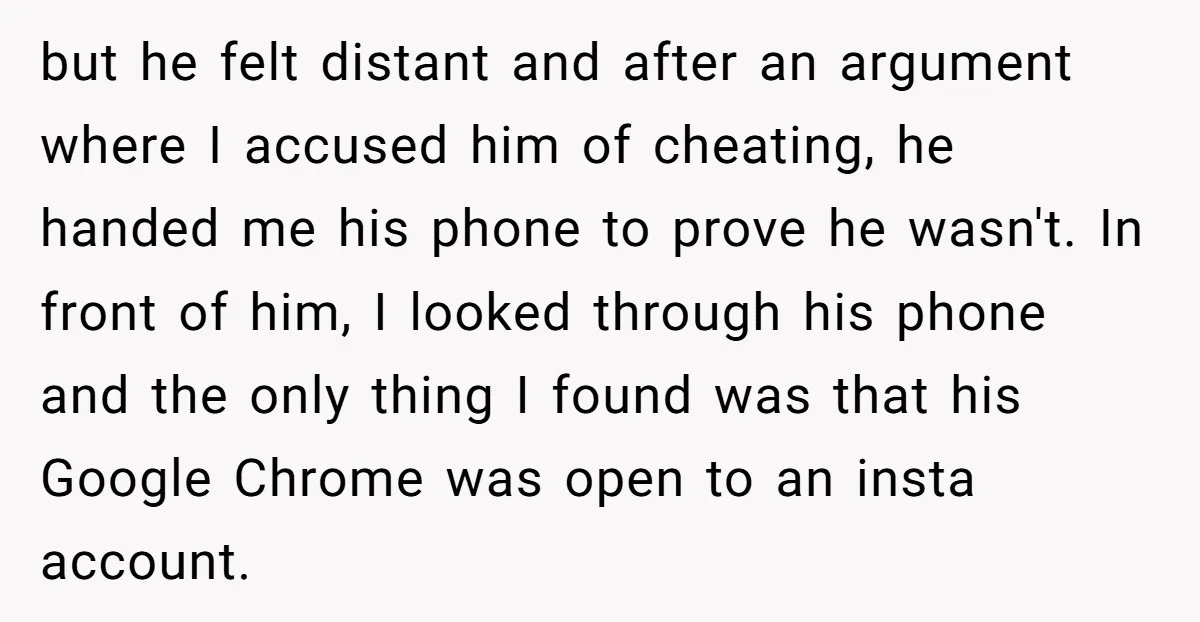 but he felt distant and after an argument where I accused him of cheating, he handed me his phone to prove he wasn't. In front of him, I looked through...