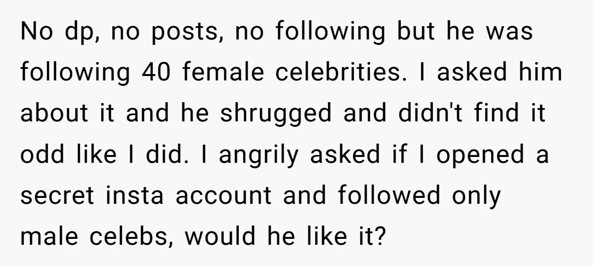 No dp, no posts, no following but he was following 40 female celebrities. I asked him about it and he shrugged and didn't find it odd like I did. I...