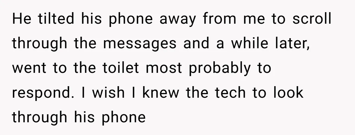 He tilted his phone away from me to scroll through the messages and a while later, went to the toilet most probably to respond. I wish I knew the tech...