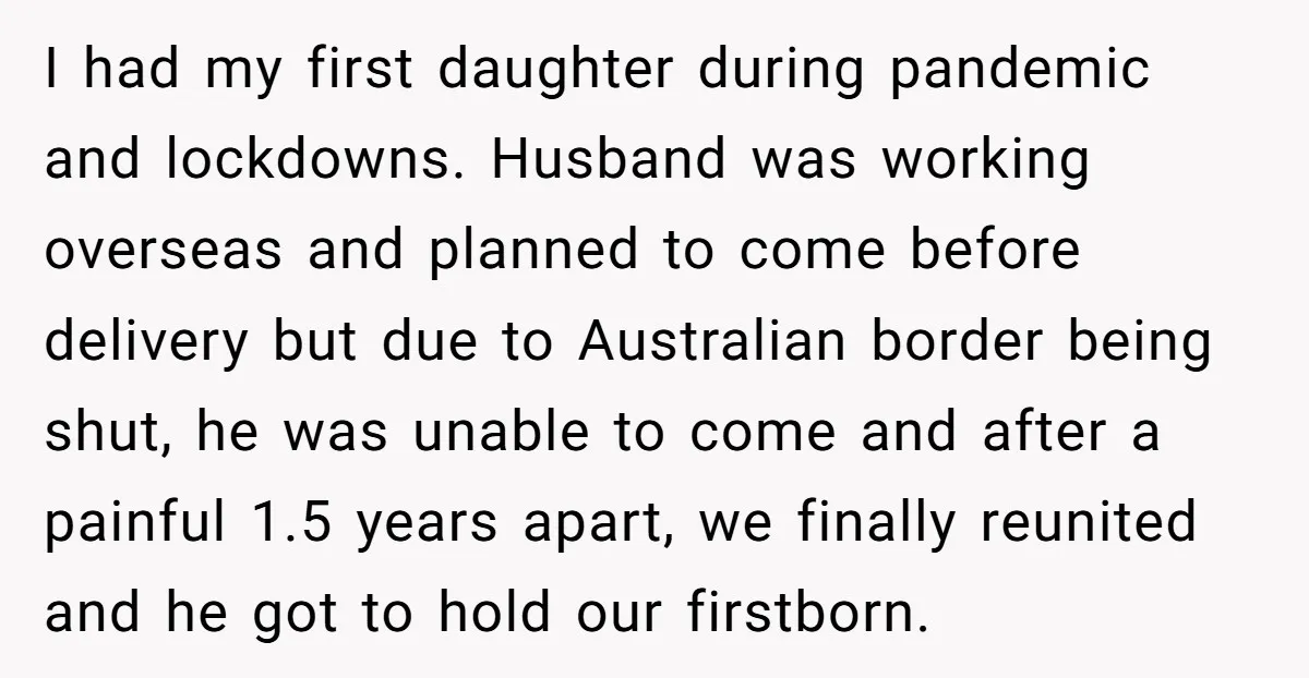 I had my first daughter during pandemic and lockdowns. Husband was working overseas and planned to come before delivery but due to Australian border being shut, he was unable to...