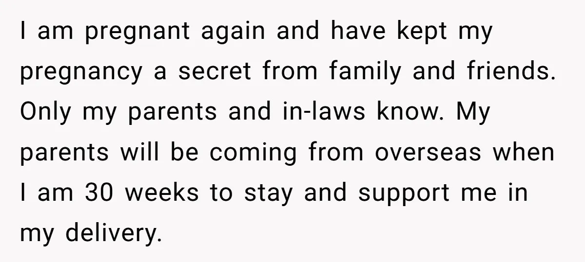 I am pregnant again and have kept my pregnancy a secret from family and friends. Only my parents and in-laws know. My parents will be coming from overseas when I...