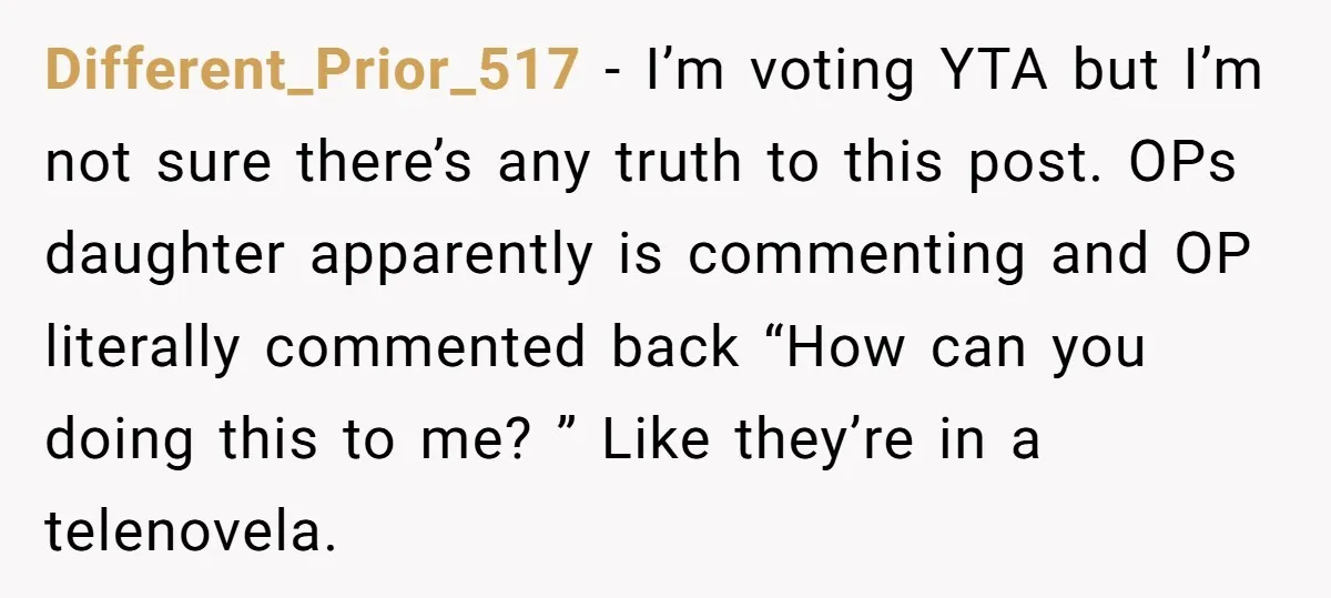 Different_Prior_517 − I’m voting YTA but I’m not sure there’s any truth to this post. OPs daughter apparently is commenting and OP literally commented back “How can you doing this...
