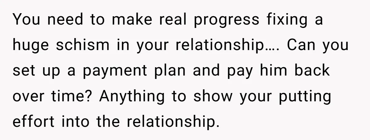 You need to make real progress fixing a huge schism in your relationship…. Can you set up a payment plan and pay him back over time? Anything to show your...