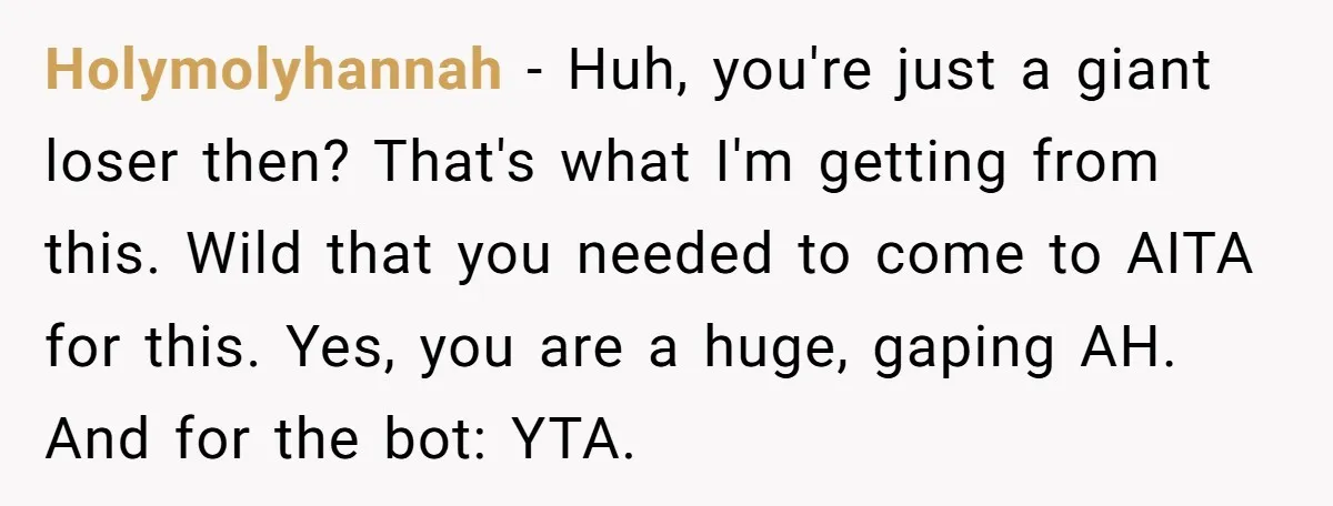 Holymolyhannah − Huh, you're just a giant loser then? That's what I'm getting from this. Wild that you needed to come to AITA for this. Yes, you are a huge,...