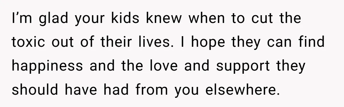 I’m glad your kids knew when to cut the toxic out of their lives. I hope they can find happiness and the love and support they should have had from...
