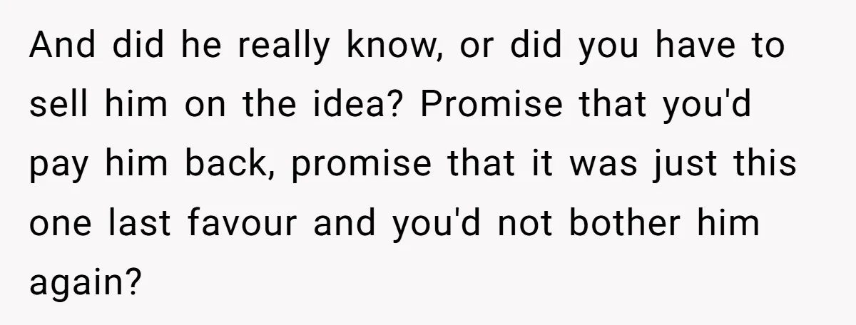 And did he really know, or did you have to sell him on the idea? Promise that you'd pay him back, promise that it was just this one last favour...