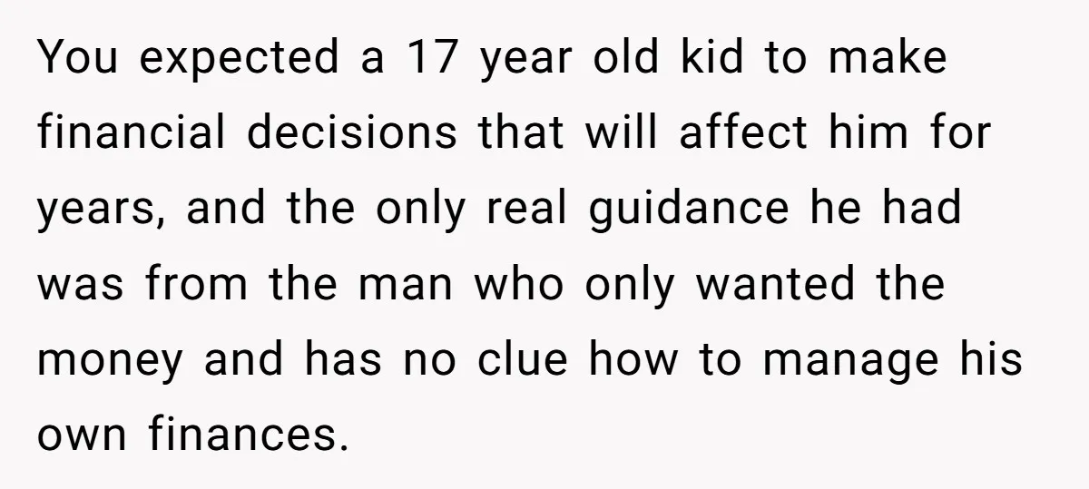 You expected a 17 year old kid to make financial decisions that will affect him for years, and the only real guidance he had was from the man who only...