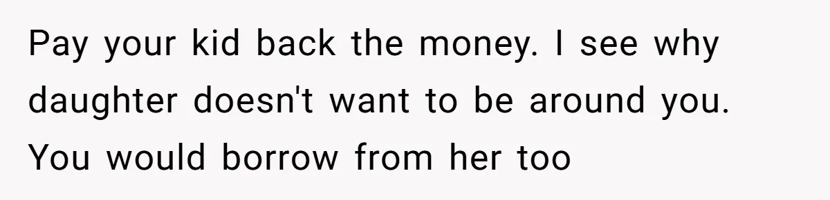 Pay your kid back the money. I see why daughter doesn't want to be around you. You would borrow from her too