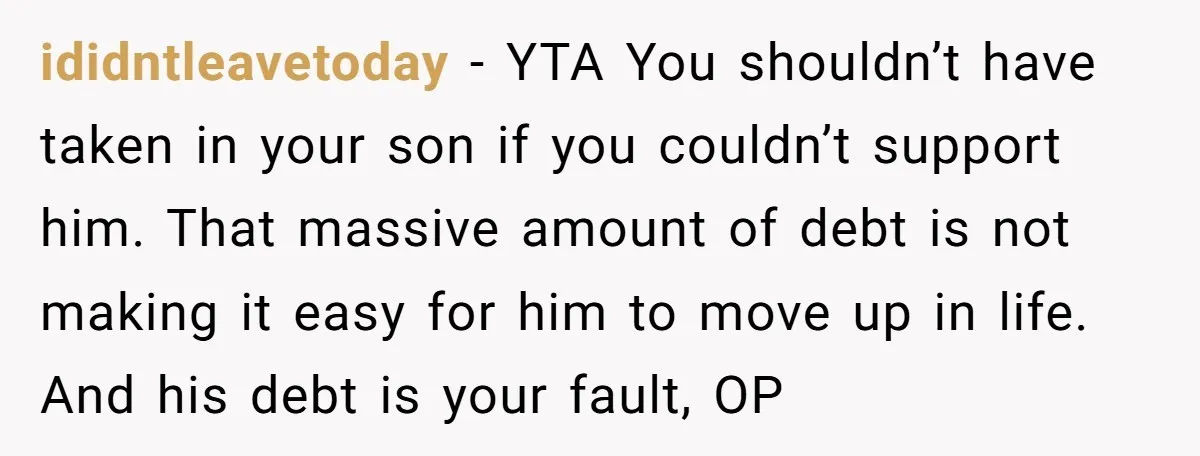 ididntleavetoday − YTA You shouldn’t have taken in your son if you couldn’t support him. That massive amount of debt is not making it easy for him to move up...