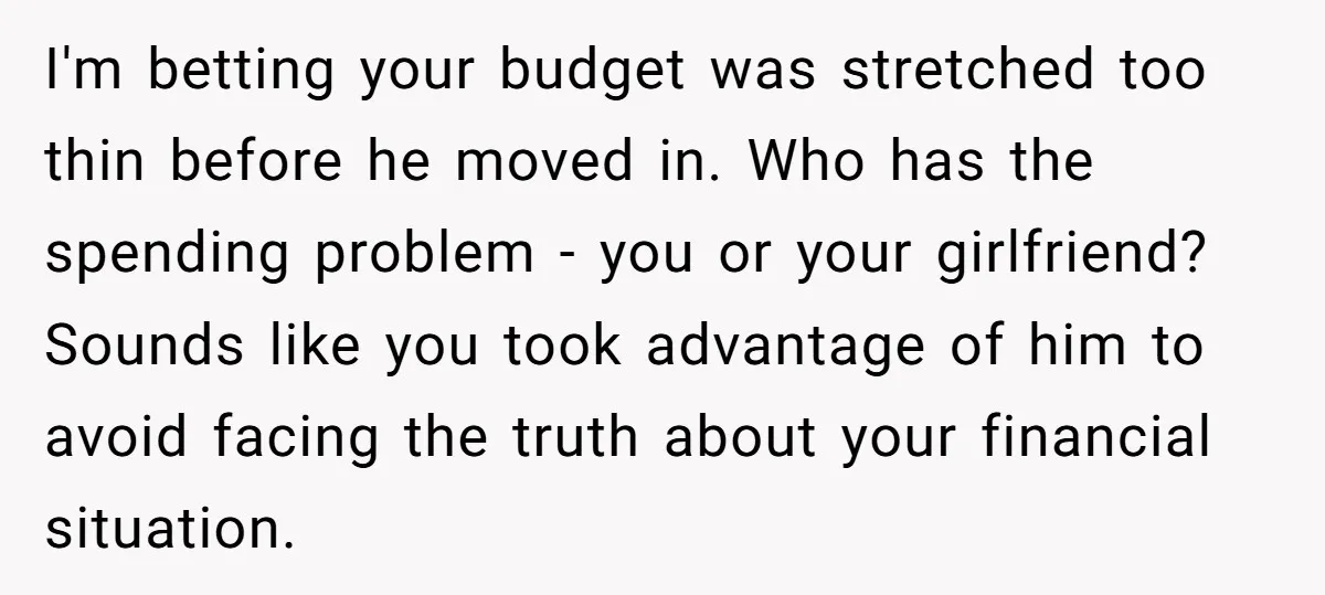 I'm betting your budget was stretched too thin before he moved in. Who has the spending problem - you or your girlfriend? Sounds like you took advantage of him to...