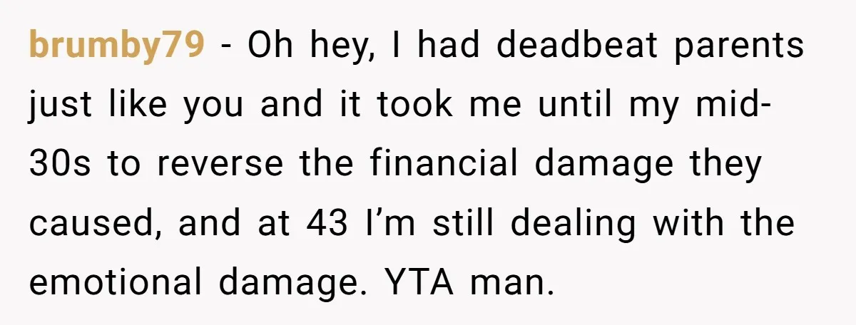 brumby79 − Oh hey, I had deadbeat parents just like you and it took me until my mid-30s to reverse the financial damage they caused, and at 43 I’m still...