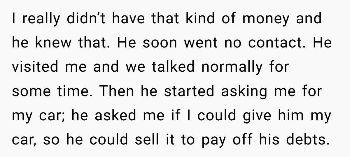 I really didn’t have that kind of money and he knew that. He soon went no contact. He visited me and we talked normally for some time. Then he started...